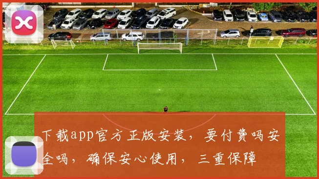 下载app官方正版安装，要付费吗安全吗，确保安心使用，三重保障