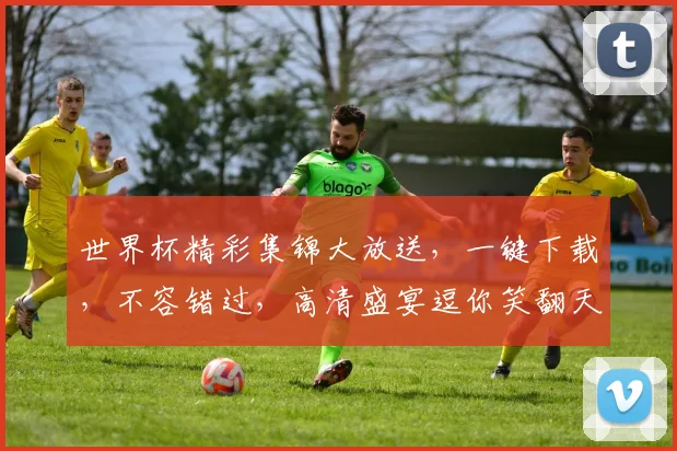 世界杯精彩集锦大放送，一键下载，不容错过，高清盛宴逗你笑翻天