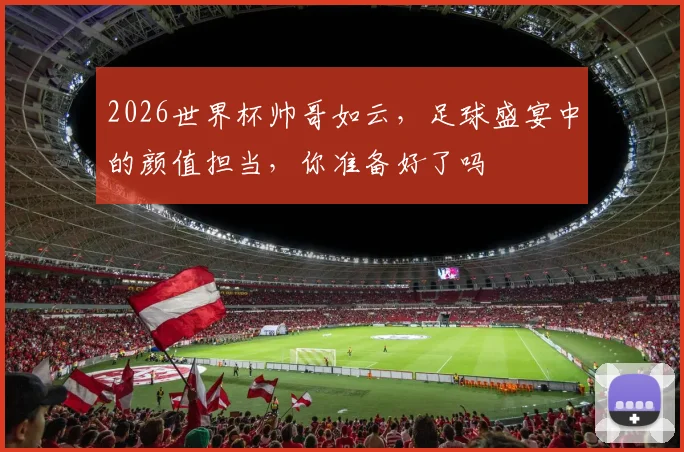 2026世界杯帅哥如云，足球盛宴中的颜值担当，你准备好了吗