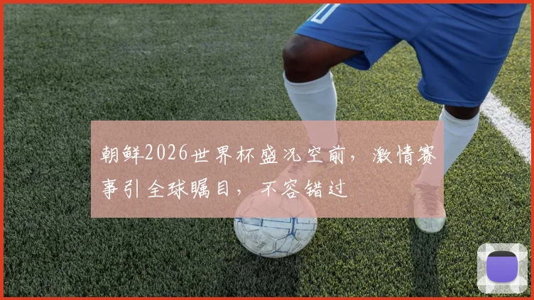 朝鲜2026世界杯盛况空前，激情赛事引全球瞩目，不容错过