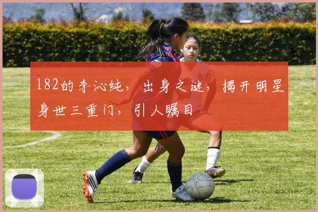 182的李沁纯，出身之谜，揭开明星身世三重门，引人瞩目