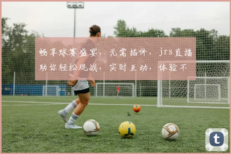 畅享球赛盛宴，无需插件，jrs直播助你轻松观战，实时互动，体验不凡