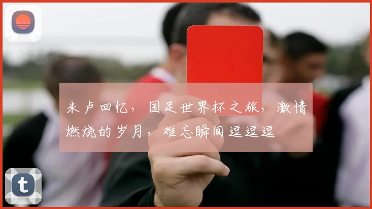 米卢回忆，国足世界杯之旅，激情燃烧的岁月，难忘瞬间逗逗逗